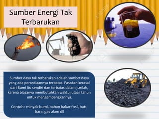 Sumber daya tak terbarukan adalah sumber daya
yang ada persediaannya terbatas. Pasokan berasal
dari Bumi itu sendiri dan terbatas dalam jumlah,
karena biasanya membutuhkan waktu jutaan tahun
untuk mengembangkannya.
Contoh : minyak bumi, bahan bakar fosil, batu
bara, gas alam dll
Sumber Energi Tak
Terbarukan
 
