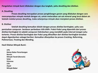 Pengolahan minyak bumi dilakukan dengan dua langkah, yaitu desalting dan distilasi.
A. Desalting
Proses desalting merupakan proses penghilangan garam yang dilakukan dengan cara
mencampurkan minyak mentah dengan air, untuk melarutkan zat-zat mineral yang larut dalam air.
Setelah melalui proses desalting, maka selanjutnya minyak akan menjalani proses distilasi.
B. Distilasi
Setelah desalting kemudian diolah dengan proses distilasi bertingkat, yaitu cara
pemisahan campuran berdasar perbedaan titik didih. Fraksi-fraksi yang diperoleh dari proses
distilasi bertingkat ini adalah campuran hidrokarbon yang mendidih pada interval (range) suhu
tertentu. Proses distilasi bertingkat dan fraksi yang dihasilkan dari distilasi bertingkat tersebut
dapat digambarkan sebagai berikut. Kemudian dilanjutkan ke proses Cracking, Reforming,
Polimerisasi, Treating dan Blending.
Hasil Olahan Minyak Bumi:
LPG
Bahan Bakar Penerbangan
Bensin
Minyak Tanah (Kerosin)
Solar
Pelumas
Lilin
Aspal
Minyak Bakar
 