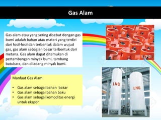 Gas Alam
Manfaat Gas Alam:
• Gas alam sebagai bahan bakar
• Gas alam sebagai bahan baku
• Gas alam sebagai komoditas energi
untuk ekspor
Gas alam atau yang sering disebut dengan gas
bumi adalah bahan atau materi yang terdiri
dari fosil-fosil dan terbentuk dalam wujud
gas, gas alam sebagian besar terbentuk dari
metana. Gas alam dapat ditemukan di
pertambangan minyak bumi, tambang
batubara, dan diladang minyak bumi.
 