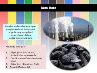 Batu Bara
Batu bara adalah batu endapan
yang berasal dari sisa-sisa zat
organik yang mengalami
pengendapan dalam
jangka waktu yang lama
Klasifikasi Batu Bara
1. Lignit (batu bara muda),
kadar karbonnya terendah
2. Subbituminus (Sub-bituminous
Coal)
3. Bituminus (Bituminus Coal)
4. Antrasit (Anthracite)
 