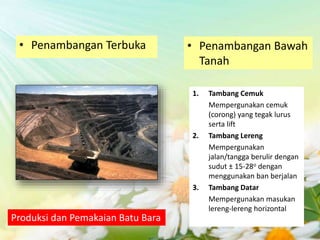 Produksi dan Pemakaian Batu Bara
• Penambangan Terbuka • Penambangan Bawah
Tanah
1. Tambang Cemuk
Mempergunakan cemuk
(corong) yang tegak lurus
serta lift
2. Tambang Lereng
Mempergunakan
jalan/tangga berulir dengan
sudut ± 15-28o dengan
menggunakan ban berjalan
3. Tambang Datar
Mempergunakan masukan
lereng-lereng horizontal
 