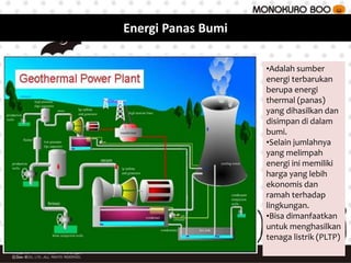 •Adalah sumber
energi terbarukan
berupa energi
thermal (panas)
yang dihasilkan dan
disimpan di dalam
bumi.
•Selain jumlahnya
yang melimpah
energi ini memiliki
harga yang lebih
ekonomis dan
ramah terhadap
lingkungan.
•Bisa dimanfaatkan
untuk menghasilkan
tenaga listrik (PLTP)
Energi Panas Bumi
 