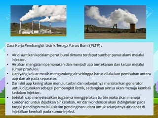 Cara Kerja Pembangkit Listrik Tenaga Panas Bumi (PLTP) :
• Air disuntikan kedalam perut bumi dimana terdapat sumber panas alami melalui
injektor.
• Air akan mengalami pemanasan dan menjadi uap bertekanan dan keluar melalui
sumur produksi.
• Uap yang keluar masih mengandung air sehingga harus dilakukan pemisahan antara
uap dan air pada separator.
• Dari sini uap kering akan menuju turbin dan selanjutnya menjalankan generator
untuk digunakan sebagai pembangkit listrik, sedangkan airnya akan menuju kembali
kedalam injektor.
• Setelah uap menyelesaikan tugasnya menggerakan turbin maka akan menuju
kondensor untuk dijadikan air kembali. Air dari kondensor akan didinginkan pada
tangki pendingin melalui sistim pendinginan udara untuk selanjutnya air dapat di
injeksikan kembali pada sumur injeksi.
 