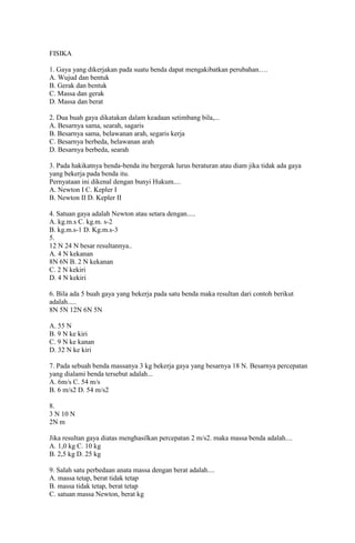 FISIKA

1. Gaya yang dikerjakan pada suatu benda dapat mengakibatkan perubahan….
A. Wujud dan bentuk
B. Gerak dan bentuk
C. Massa dan gerak
D. Massa dan berat

2. Dua buah gaya dikatakan dalam keadaan setimbang bila,...
A. Besarnya sama, searah, sagaris
B. Besarnya sama, belawanan arah, segaris kerja
C. Besarnya berbeda, belawanan arah
D. Besarnya berbeda, searah

3. Pada hakikatnya benda-benda itu bergerak lurus beraturan atau diam jika tidak ada gaya
yang bekerja pada benda itu.
Pernyataan ini dikenal dengan bunyi Hukum....
A. Newton I C. Kepler I
B. Newton II D. Kepler II

4. Satuan gaya adalah Newton atau setara dengan.....
A. kg.m.s C. kg.m. s-2
B. kg.m.s-1 D. Kg.m.s-3
5.
12 N 24 N besar resultannya..
A. 4 N kekanan
8N 6N B. 2 N kekanan
C. 2 N kekiri
D. 4 N kekiri

6. Bila ada 5 buah gaya yang bekerja pada satu benda maka resultan dari contoh berikut
adalah.....
8N 5N 12N 6N 5N

A. 55 N
B. 9 N ke kiri
C. 9 N ke kanan
D. 32 N ke kiri

7. Pada sebuah benda massanya 3 kg bekerja gaya yang besarnya 18 N. Besarnya percepatan
yang dialami benda tersebut adalah...
A. 6m/s C. 54 m/s
B. 6 m/s2 D. 54 m/s2

8.
3 N 10 N
2N m

Jika resultan gaya diatas menghasilkan percepatan 2 m/s2. maka massa benda adalah....
A. 1,0 kg C. 10 kg
B. 2,5 kg D. 25 kg

9. Salah satu perbedaan anata massa dengan berat adalah....
A. massa tetap, berat tidak tetap
B. massa tidak tetap, berat tetap
C. satuan massa Newton, berat kg
 