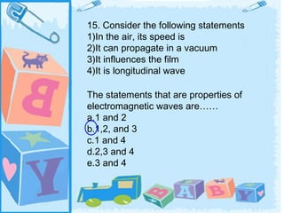 15. Consider the following statements
1)In the air, its speed is
2)It can propagate in a vacuum
3)It influences the film
4)It is longitudinal wave

The statements that are properties of
electromagnetic waves are……
a.1 and 2
b.1,2, and 3
c.1 and 4
d.2,3 and 4
e.3 and 4
 