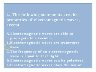 4. The following statements are the
properties of electromagnetic waves,
except…
A.Electromagnetic waves are able to
   propagate in a vacuum
B. Electromagnetic waves are transverse
   wave
C. The frequency of an electromagnetic
   wave is equal to that light
D.Electromagnetic waves can be polarized
E. Electromagnetic waves obey the law of
   reflection
 
