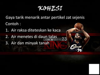 KOHESI
Gaya tarik menarik antar pertikel zat sejenis
Contoh :
1. Air raksa diteteskan ke kaca
2. Air menetes di daun talas
3. Air dan minyak tanah
 