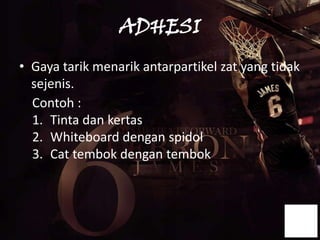 ADHESI
• Gaya tarik menarik antarpartikel zat yang tidak
  sejenis.
  Contoh :
  1. Tinta dan kertas
  2. Whiteboard dengan spidol
  3. Cat tembok dengan tembok
 