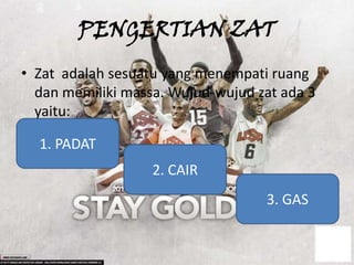 PENGERTIAN ZAT
• Zat adalah sesuatu yang menempati ruang
  dan memiliki massa. Wujud-wujud zat ada 3
  yaitu:

  1. PADAT
                   2. CAIR
                                   3. GAS
 
