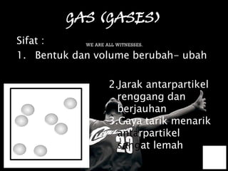 GAS (GASES)
Sifat :
1. Bentuk dan volume berubah- ubah

                2.Jarak antarpartikel
                  renggang dan
                  berjauhan
                3.Gaya tarik menarik
                  antarpartikel
                  sangat lemah
 