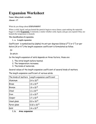 Expansion Worksheet
Name: Khayyinah varadiba
Absent : 17


What do you things about EXPANSION?
When a solid, liquid, and gas heated the particle begin to move future a part making the materials
bigger is called Expansion. Commonly a matter whether solid, liquid, and gas can expand if they are
heated (the temperature is heated).
The classification of expansion.
    1. a. Length expansion
Coefficient is symbolized by (alpha) its unit per degrees Celsius (/ 0 C or C-1) or per
Kelvin (/K or K-1) the length expansion coefficient is formulated as follow.
 Or
 In which:
So the length expansion of solid depends on three factors, those are:
    1. The initial length before heated.
    2. The temperature increases.
    3. The kinds of materials.
Several values of the length expansion coefficient of several kinds of matters.
The length expansion coefficient of various solids.

The kinds of matters       Length expansion coefficient
Aluminum                   2.4 x 10-5
Brass                      1.9 x 10-5
Bronze                     1.9 x 10-5
Steel                      1.1 x 10-5
Iron                       1.2 x 10-5
Cooper                     1.7 x 10-5
Usual glass                0.9 x 10-5
Pyrex glass                0.32 x 10-5
Gold                       1.4 x 10-5
    1. b.     Area expansion
 