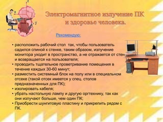 Рекомендую:
• расположить рабочий стол так, чтобы пользователь
садился спиной к стенке, таким образом, излучение
монитора уходит в пространство, а не отражается от стен
и возвращается на пользователя;
• проводить тщательное проветривание помещения в
течение каждых 30-60 минут;
• разместить системный блок на полу или в специальном
отсеке (такой отсек имеется у спец. столов
предназначенных для ПК);
• изолировать кабеля;
• убрать настольную лампу и другую оргтехнику, так как
они излучают больше, чем один ПК;
• Приобрести шунгитовую пластину и прикрепить рядом с
ПК.

 