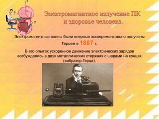 Электромагнитные волны были впервые экспериментально получены
Герцем в 1887 г.
В его опытах ускоренное движение электрических зарядов
возбуждались в двух металлических стержнях с шарами на концах
(вибратор Герца).

 