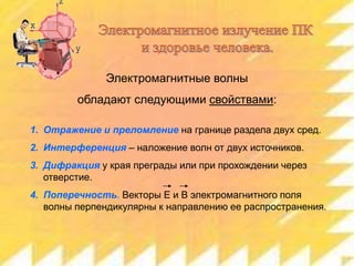 Электромагнитные волны
обладают следующими свойствами:
1. Отражение и преломление на границе раздела двух сред.
2. Интерференция – наложение волн от двух источников.

3. Дифракция у края преграды или при прохождении через
отверстие.
4. Поперечность. Векторы Е и В электромагнитного поля
волны перпендикулярны к направлению ее распространения.

 