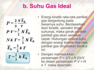 b. Suhu Gas Ideal 
• Energi kinetik rata-rata partikel 
gas bergantung pada 
besarnya suhu. Berdasarkan 
teori kinetik, semakin tinggi 
suhunya, maka gerak partikel-partikel 
gas akan semakin 
cepat. Hubungan antara suhu 
dengan energi kinetik rata-rata 
partikel gas dinyatakan berikut 
ini: 
• Dengan memasukkan 
persamaan P = 2/3 x N.Ek/V 
ke dalam persamaan P V = N 
k T maka diperoleh: 
 