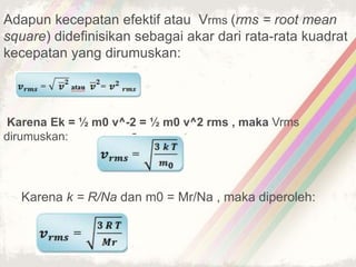 Adapun kecepatan efektif atau Vrms (rms = root mean 
square) didefinisikan sebagai akar dari rata-rata kuadrat 
kecepatan yang dirumuskan: 
Karena Ek = ½ m0 v^-2 = ½ m0 v^2 rms , maka Vrms 
dirumuskan: 
Karena k = R/Na dan m0 = Mr/Na , maka diperoleh: 
 