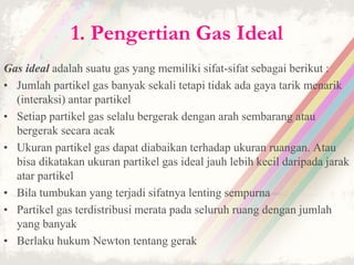 1. Pengertian Gas Ideal 
Gas ideal adalah suatu gas yang memiliki sifat-sifat sebagai berikut : 
• Jumlah partikel gas banyak sekali tetapi tidak ada gaya tarik menarik 
(interaksi) antar partikel 
• Setiap partikel gas selalu bergerak dengan arah sembarang atau 
bergerak secara acak 
• Ukuran partikel gas dapat diabaikan terhadap ukuran ruangan. Atau 
bisa dikatakan ukuran partikel gas ideal jauh lebih kecil daripada jarak 
atar partikel 
• Bila tumbukan yang terjadi sifatnya lenting sempurna 
• Partikel gas terdistribusi merata pada seluruh ruang dengan jumlah 
yang banyak 
• Berlaku hukum Newton tentang gerak 
 