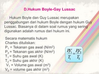 D.Hukum Boyle-Gay Lussac 
Hukum Boyle dan Guy Lussac merupakan 
penggabungan dari hukum Boyle dengan hukum Guy 
Lussac. Biasanya di dalam soal rumus yang sering 
digunakan adalah rumus dari hukum ini. 
Secara matematis hukum 
Charles dituliskan: 
P1 = Tekanan gas awal (N/m2) 
P2 = Tekanan gas akhir (N/m2) 
T1 = Suhu gas awal (K) 
T2 = Suhu gas akhir (K) 
V1 = Volume gas awal (m3) 
V2 = volume gas akhir (m3) 
 