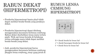  Penderita hipermetropi (mata plus) tidak
dapat melihat benda-benda yang jaraknya
dekat.
 Penderita hipermetropi dapat ditolong
menggunakan kacamata berlensa cembung.
Rabun dekat disebabkan lensa mata terlalu
pipih. Titik api lensa berada di belakang
retina sehingga mata tidak dapat melihat
benda-benda yang dekat.
 Jadi, penderita hipermetropi harus
menggunakan kacamata berlensa cembung.
Dengan lensa cembung, sinar yang jatuh di
S = Jarak benda ke lensa (m)
𝑠′
= Jarak bayangan benda ke lensa (m)
f = Jarak focus ke lensa (m)
1
𝑠
+
1
𝑠′ =
1
𝑓
 