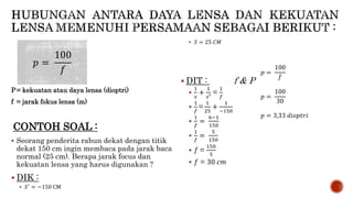 P= kekuatan atau daya lensa (dioptri)
f = jarak fokus lensa (m)
CONTOH SOAL :
 Seorang penderita rabun dekat dengan titik
dekat 150 cm ingin membaca pada jarak baca
normal (25 cm). Berapa jarak focus dan
kekuatan lensa yang harus digunakan ?
 DIK :
 𝑆′
= −150 CM
 𝑆 = 25 𝐶𝑀
 DIT : f & P

1
𝑠
+
1
𝑠′ =
1
𝑓

1
𝑓
=
1
25
+
1
−150

1
𝑓
=
6−1
150

1
𝑓
=
5
150
 𝑓 =
150
5
 𝑓 = 30 𝑐𝑚
𝑝 =
100
𝑓 𝑝 =
100
𝑓
𝑝 =
100
30
𝑝 = 3,33 𝑑𝑖𝑜𝑝𝑡𝑟𝑖
 