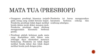  Gangguan presbiopi biasanya terjadi
pada orang yang sudah berusia lanjut.
Penderita presbiopi tidak dapat melihat
benda dalam jarak dekat maupun jauh.
Penderita presbiopi dapat ditolong
menggunakan kacamata berlensa
ganda.
 Presbiopi adalah kelainan pada mata
yang disebabkan oleh faktor usia
sehingga daya akomodasi matanya
berkurang. Penderita ini tidak dapat
melihat benda dekat dan tidak dapat
melihat benda jauh dengan jelas.
 Penderita ini harus menggunakan
kacamata berlensa cekung dan
cembung sekaligus.
 