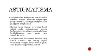  Astigmatisma merupakan suatu kondisi
dimana kornea memiliki lengkungan
yang abnormal, sehingga menyebabkan
gangguan penglihatan.
 Kornea yang normal berbentuk bulat
tetapi pada astigmatisma kornea
berbentuk oval, sehingga menyebabkan
ketidakfokusan pada cahaya yang
masuk ke mata.
 Astigmatisma merupakan kondisi yang
umum diderita dan sering terjadi
bersamaan dengan miopi (rabun jauh)
atau hipermetropi (rabun dekat).
 