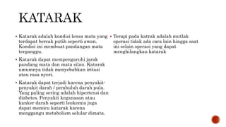  Katarak adalah kondisi lensa mata yang
terdapat bercak putih seperti awan.
Kondisi ini membuat pandangan mata
terganggu.
 Katarak dapat mempengaruhi jarak
pandang mata dan mata silau. Katarak
umumnya tidak menyebabkan iritasi
atau rasa nyeri.
 Katarak dapat terjadi karena penyakit-
penyakit darah / pembuluh darah pula.
Yang paling sering adalah hipertensi dan
diabetes. Penyakit keganasan atau
kanker darah seperti leukemia juga
dapat memicu katarak karena
menggangu metabolism selular dimata.
 Terapi pada katrak adalah mutlak
operasi tidak ada cara lain hingga saat
ini selain operasi yang dapat
menghilangkan katarak
 