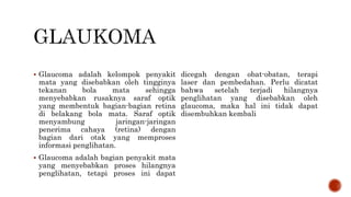  Glaucoma adalah kelompok penyakit
mata yang disebabkan oleh tingginya
tekanan bola mata sehingga
menyebabkan rusaknya saraf optik
yang membentuk bagian-bagian retina
di belakang bola mata. Saraf optik
menyambung jaringan-jaringan
penerima cahaya (retina) dengan
bagian dari otak yang memproses
informasi penglihatan.
 Glaucoma adalah bagian penyakit mata
yang menyebabkan proses hilangnya
penglihatan, tetapi proses ini dapat
dicegah dengan obat-obatan, terapi
laser dan pembedahan. Perlu dicatat
bahwa setelah terjadi hilangnya
penglihatan yang disebabkan oleh
glaucoma, maka hal ini tidak dapat
disembuhkan kembali
 