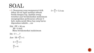  1. Seseorang yang mempunyai titik
dekat 30 cm ingin melihat sebuah
benda dengan lup. Apabila orang
tersebut saat berakomodasi maksimum
menginginkan perbesaran sebesar 5
kali, maka jarak fokus lup yang harus
digunakan adalah.....cm
Dik : PP = 30 cm
M = 5 kali
Mata berakomodasi maksimum
Dit : f = ....?
Jaw : M =
𝑃𝑃
𝑓
+ 1
5 =
30
𝑓
+ 1
30
𝑓
= 4
f =
30
4
= 7,5 cm
 