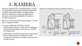 Kamera adalah alat yang digunakan untuk
menghasilkan bayangan fotografi pada film
negatif. Pernahkah Anda menggunakan
kamera? Biasanya Anda menggunakan
kamera untuk mengabadikan kejadian-
kejadian penting.
Kamera terdiri atas beberapa bagian, antara
lain, sebagai berikut :
 Lensa cembung, berfungsi untuk
membiaskan cahaya yang masuk sehingga
terbentuk bayangan yang nyata, terbalik,
dan diperkecil.
 Diafragma, adalah lubang kecil yang dapat
diatur lebarnya dan berfungsi untuk
mengatur banyaknya cahaya yang masuk
melalui lensa.
 Apertur, berfungsi untuk mengatur besar-
kecilnya diafragma.
 Pelat film, berfungsi sebagai tempat
bayangan dan menghasilkan gambar
negatif, yaitu gambar yang berwarna tidak
sama dengan aslinya, tembus cahaya.
 