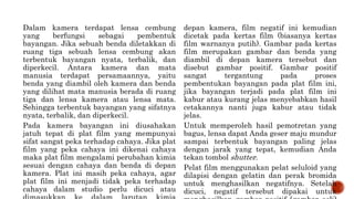 Dalam kamera terdapat lensa cembung
yang berfungsi sebagai pembentuk
bayangan. Jika sebuah benda diletakkan di
ruang tiga sebuah lensa cembung akan
terbentuk bayangan nyata, terbalik, dan
diperkecil. Antara kamera dan mata
manusia terdapat persamaannya, yaitu
benda yang diambil oleh kamera dan benda
yang dilihat mata manusia berada di ruang
tiga dan lensa kamera atau lensa mata.
Sehingga terbentuk bayangan yang sifatnya
nyata, terbalik, dan diperkecil.
Pada kamera bayangan ini diusahakan
jatuh tepat di plat film yang mempunyai
sifat sangat peka terhadap cahaya. Jika plat
film yang peka cahaya ini dikenai cahaya
maka plat film mengalami perubahan kimia
sesuai dengan cahaya dan benda di depan
kamera. Plat ini masih peka cahaya, agar
plat film ini menjadi tidak peka terhadap
cahaya dalam studio perlu dicuci atau
depan kamera, film negatif ini kemudian
dicetak pada kertas film (biasanya kertas
film warnanya putih). Gambar pada kertas
film merupakan gambar dan benda yang
diambil di depan kamera tersebut dan
disebut gambar positif. Gambar positif
sangat tergantung pada proses
pembentukan bayangan pada plat film ini,
jika bayangan terjadi pada plat film ini
kabur atau kurang jelas menyebabkan hasil
cetakannya nanti juga kabur atau tidak
jelas.
Untuk memperoleh hasil pemotretan yang
bagus, lensa dapat Anda geser maju mundur
sampai terbentuk bayangan paling jelas
dengan jarak yang tepat, kemudian Anda
tekan tombol shutter.
Pelat film menggunakan pelat seluloid yang
dilapisi dengan gelatin dan perak bromida
untuk menghasilkan negatifnya. Setelah
dicuci, negatif tersebut dipakai untuk
 