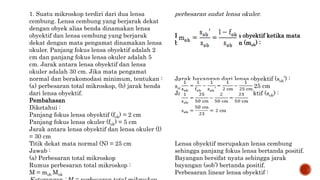 1. Suatu mikroskop terdiri dari dua lensa
cembung. Lensa cembung yang berjarak dekat
dengan obyek alias benda dinamakan lensa
obyektif dan lensa cembung yang berjarak
dekat dengan mata pengamat dinamakan lensa
okuler. Panjang fokus lensa obyektif adalah 2
cm dan panjang fokus lensa okuler adalah 5
cm. Jarak antara lensa obyektif dan lensa
okuler adalah 30 cm. Jika mata pengamat
normal dan berakomodasi minimum, tentukan :
(a) perbesaran total mikroskop, (b) jarak benda
dari lensa obyektif.
Pembahasan
Diketahui :
Panjang fokus lensa obyektif (fob) = 2 cm
Panjang fokus lensa okuler (fok) = 5 cm
Jarak antara lensa obyektif dan lensa okuler (l)
= 30 cm
Titik dekat mata normal (N) = 25 cm
Jawab :
(a) Perbesaran total mikroskop
Rumus perbesaran total mikroskop :
M = mob Mok
perbesaran sudut lensa okuler.
Perbesaran linear lensa obyektif ketika mata
berakomodasi minimum (mob) :
Jarak bayangan dari lensa obyektif (sob’) :
sob’ = l – fok = 30 cm – 5 cm = 25 cm
Jarak benda dari lensa obyektif (sob) :
Lensa obyektif merupakan lensa cembung
sehingga panjang fokus lensa bertanda positif.
Bayangan bersifat nyata sehingga jarak
bayangan (sob’) bertanda positif.
Perbesaran linear lensa obyektif :
 