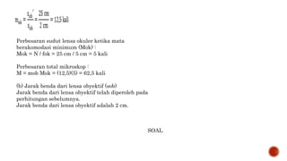 Perbesaran sudut lensa okuler ketika mata
berakomodasi minimum (Mok) :
Mok = N / fok = 25 cm / 5 cm = 5 kali
Perbesaran total mikroskop :
M = mob Mok = (12,5)(5) = 62,5 kali
(b) Jarak benda dari lensa obyektif (sob)
Jarak benda dari lensa obyektif telah diperoleh pada
perhitungan sebelumnya.
Jarak benda dari lensa obyektif adalah 2 cm.
SOAL
 