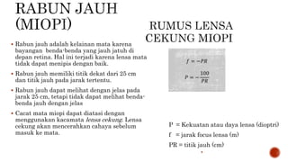  Rabun jauh adalah kelainan mata karena
bayangan benda-benda yang jauh jatuh di
depan retina. Hal ini terjadi karena lensa mata
tidak dapat menipis dengan baik.
 Rabun jauh memiliki titik dekat dari 25 cm
dan titik jauh pada jarak tertentu.
 Rabun jauh dapat melihat dengan jelas pada
jarak 25 cm, tetapi tidak dapat melihat benda-
benda jauh dengan jelas
 Cacat mata miopi dapat diatasi dengan
menggunakan kacamata lensa cekung. Lensa
cekung akan mencerahkan cahaya sebelum
masuk ke mata.
P = Kekuatan atau daya lensa (dioptri)
f = jarak focus lensa (m)
PR = titik jauh (cm)

𝑓 = −𝑃𝑅
𝑃 = −
100
𝑃𝑅
 