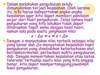  Dalam melakukan pengukuran selalu
dimungkinkan terjadi kesalahan. Oleh karena
itu, kita harus menyertakan angka-angka
kesalahan agar kita dapat memberi penilaian
wajar dari hasil pengukuran. Jelas bahwa hasil
pengukuran yang kita lakukan tidak dapat
diharapkan tepat sama dengan hasil teori,
namun ada pada suatu jangkauan nilai:
x – ∆x < x < x + ∆x
 Dengan x menyatakan nilai terbaik sebagai nilai
yang benar dan ∆x menyatakan kesalahan hasil
pengukuran yang disebabkan keterbatasan alat,
ketidakcermatan, perbedaan waktu pengukuran,
dsb. Dengan menyertakan kesalahan atau batas
toleransi terhadap suatu nilai yang kita anggap
benar, kita dapat mempertanggungjawabkan
hasil pengukuran.
 
