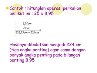 Contoh : hitunglah operasi perkalian
berikut ini : 25 x 8,95
Hasilnya dibulatkan menjadi 224 cm
(tiga angka penting) agar sama dengan
banyak angka penting pada bilangan
penting 8,95
 