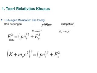 1. Teori Relativitas Khusus

   Hubungan Momentum dan Energi
    Dari hubungan      ,       = mu
                             p dan             didapatkan

                       E = mc 2            Eo = mo c 2

      E = ( pc ) + E
        2          2       2
       atau                o




      ( K + m c ) = ( pc )
               o
                   2   2          2
                                      +E   2
                                           o
 