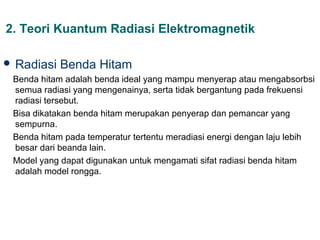 2. Teori Kuantum Radiasi Elektromagnetik

 Radiasi   Benda Hitam
 Benda hitam adalah benda ideal yang mampu menyerap atau mengabsorbsi
 semua radiasi yang mengenainya, serta tidak bergantung pada frekuensi
 radiasi tersebut.
 Bisa dikatakan benda hitam merupakan penyerap dan pemancar yang
 sempurna.
 Benda hitam pada temperatur tertentu meradiasi energi dengan laju lebih
 besar dari beanda lain.
 Model yang dapat digunakan untuk mengamati sifat radiasi benda hitam
 adalah model rongga.
 