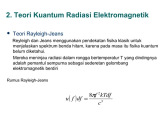 2. Teori Kuantum Radiasi Elektromagnetik

   Teori Rayleigh-Jeans
    Reyleigh dan Jeans menggunakan pendekatan fisika klasik untuk
    menjelaskan spektrum benda hitam, karena pada masa itu fisika kuantum
    belum diketahui.
    Mereka meninjau radiasi dalam rongga bertemperatur T yang dindingnya
    adalah pemantul sempurna sebagai sederetan gelombang
    elektromagnetik berdiri

Rumus Rayleigh-Jeans


                                          8πf 2 kTdf
                             u ( f ) df =
                                              c3
 