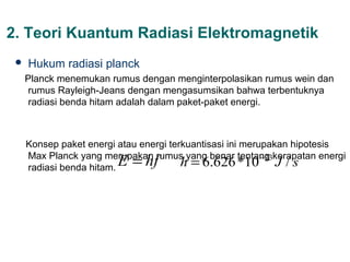 2. Teori Kuantum Radiasi Elektromagnetik
    Hukum radiasi planck
     Planck menemukan rumus dengan menginterpolasikan rumus wein dan
      rumus Rayleigh-Jeans dengan mengasumsikan bahwa terbentuknya
      radiasi benda hitam adalah dalam paket-paket energi.



     Konsep paket energi atau energi terkuantisasi ini merupakan hipotesis
                          E = hf h = 6.626 *10 −23 J / s
     Max Planck yang merupakan rumus yang benar tentang kerapatan energi
     radiasi benda hitam.
 