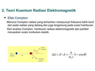 2. Teori Kuantum Radiasi Elektromagnetik
    Efek Compton
     Menurut Compton radiasi yang terhambur mempunyai frekuensi lebih kecil
     dari pada radiasi yang datang dan juga tergantung pada sudut hamburan.
     Dari analisis Compton, hamburan radiasi elektromagnetik dari partikel
     merupakan suatu tumbukan elastik.




                                                       h
                                         ∆λ = λ '−λ =      (1 − cos θ )
                                                      mo c
 