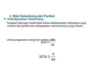3. SIfat Gelombang dari Partikel
   Ketidakpastian Heisenberg
    Terdapat hubungan timbal balik antara ketidakpastian kedudukan yang
     inheren dari partikel dan ketidapastian momentumnya yang inheren .




                                         h
    Untuk pengukuran energi dan selang waktu
                                ∆ p∆ x ≥
                                           4π

                                       h
                               ∆E∆t ≥
                                      4π
 