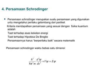 4. Persamaan Schrodinger

    Persamaan schrodinger merupakan suatu persamaan yang digunakan
     untu mengetahui perilaku gelombang dari partikel.
     Kriteria mendapatkan persamaan yang sesuai dengan fisika kuantum
     adalah
     Taat terhadap asas kekalan energi
     Taat terhadap Hipotesa De Broglie
     Persamaannya harus “berperilaku baik” secara matematik

     Persamaan schrodinger waktu bebas satu dimensi:



                        h 2 d 2ψ
                                 + Vψ = Eψ
                       8π m dx
                         2     2
 