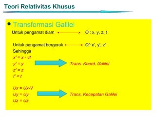 Teori Relativitas Khusus

  Transformasi         Galilei
  Untuk pengamat diam                O : x, y, z, t

   Untuk pengamat bergerak           O’: x’, y’, z’
   Sehingga
   x’ = x - vt
   y’ = y                    Trans. Koord. Galilei
   z’ = z
   t’ = t

   Ux = Ux-V
   Uy = Uy                   Trans. Kecepatan Galilei
   Uz = Uz
 