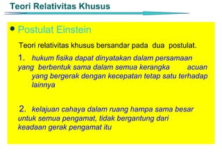 Teori Relativitas Khusus

 Postulat   Einstein
  Teori relativitas khusus bersandar pada dua postulat.
 1. hukum fisika dapat dinyatakan dalam persamaan
 yang berbentuk sama dalam semua kerangka        acuan
    yang bergerak dengan kecepatan tetap satu terhadap
    lainnya


  2. kelajuan cahaya dalam ruang hampa sama besar
 untuk semua pengamat, tidak bergantung dari
 keadaan gerak pengamat itu
 