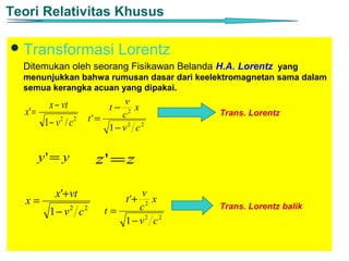 Teori Relativitas Khusus

 Transformasi                  Lorentz
  Ditemukan oleh seorang Fisikawan Belanda H.A. Lorentz yang
  menunjukkan bahwa rumusan dasar dari keelektromagnetan sama dalam
  semua kerangka acuan yang dipakai.

           x − vt                 v
                             t−      x
  x' =                           c 2        Trans. Lorentz
          1− v / c
              2      2   t' =
                              1− v2 c2


         y' = y           z' = z

             x'+vt                 v
                                  t '+
  x=                                2
                                      x
                            t=    c         Trans. Lorentz balik
           1− v2 c2
                               1− v2 c2
 
