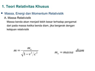 1. Teori Relativitas Khusus
   Massa, Energi dan Momentum Relativistik
    A. Massa Relativistik
      Massa benda akan menjadi lebih besar terhadap pengamat
      dari pada massa ketika benda diam, jika bergerak dengan
      kelajuan relativistik




                      mo
           m=                              mo = massa diam
                   1− v c2   2
 