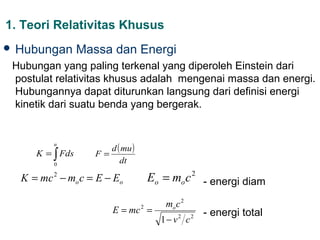 1. Teori Relativitas Khusus
 Hubungan       Massa dan Energi
 Hubungan yang paling terkenal yang diperoleh Einstein dari
 postulat relativitas khusus adalah mengenai massa dan energi.
 Hubungannya dapat diturunkan langsung dari definisi energi
 kinetik dari suatu benda yang bergerak.



                       d ( mu )
         u
     K = ∫ Fds      F=
         0
                          dt

  K = mc − mo c = E − Eo
         2
                                  Eo = mo c - energi diam
                                               2



                                      mo c 2
                        E = mc 2 =                 - energi total
                                     1− v c
                                          2    2
 