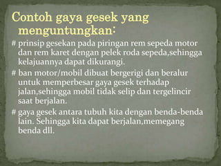 Contoh gaya gesek yang 
menguntungkan: 
# prinsip gesekan pada piringan rem sepeda motor 
dan rem karet dengan pelek roda sepeda,sehingga 
kelajuannya dapat dikurangi. 
# ban motor/mobil dibuat bergerigi dan beralur 
untuk memperbesar gaya gesek terhadap 
jalan,sehingga mobil tidak selip dan tergelincir 
saat berjalan. 
# gaya gesek antara tubuh kita dengan benda-benda 
lain. Sehingga kita dapat berjalan,memegang 
benda dll. 
 