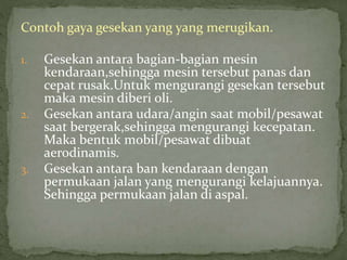 Contoh gaya gesekan yang yang merugikan. 
1. Gesekan antara bagian-bagian mesin 
kendaraan,sehingga mesin tersebut panas dan 
cepat rusak.Untuk mengurangi gesekan tersebut 
maka mesin diberi oli. 
2. Gesekan antara udara/angin saat mobil/pesawat 
saat bergerak,sehingga mengurangi kecepatan. 
Maka bentuk mobil/pesawat dibuat 
aerodinamis. 
3. Gesekan antara ban kendaraan dengan 
permukaan jalan yang mengurangi kelajuannya. 
Sehingga permukaan jalan di aspal. 
 